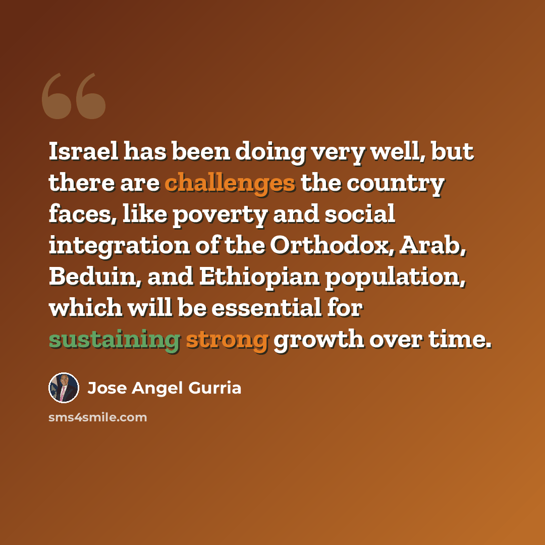 “Israel has been doing very well, but there are challenges the country faces, like poverty and social integration of the Orthodox, Arab, Beduin, and Ethiopian population, which will be essential for sustaining strong growth over time.” quote by Jose Angel Gurria