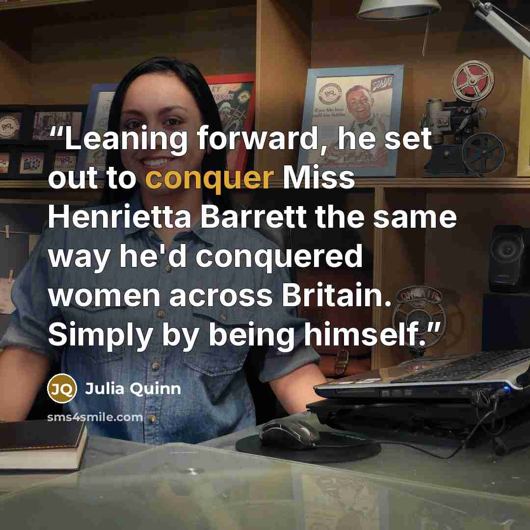 “Leaning forward, he set out to conquer Miss Henrietta Barrett the same way he'd conquered women across Britain. Simply by being himself.” quote by Julia Quinn