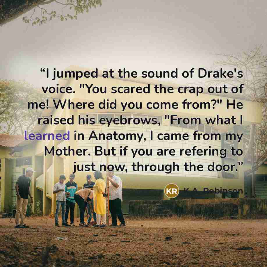 “I jumped at the sound of Drake's voice. "You scared the crap out of me! Where did you come from?" He raised his eyebrows, "From what I learned in Anatomy, I came from my Mother. But if you are refering to just now, through the door.” quote by K.A. Robinson