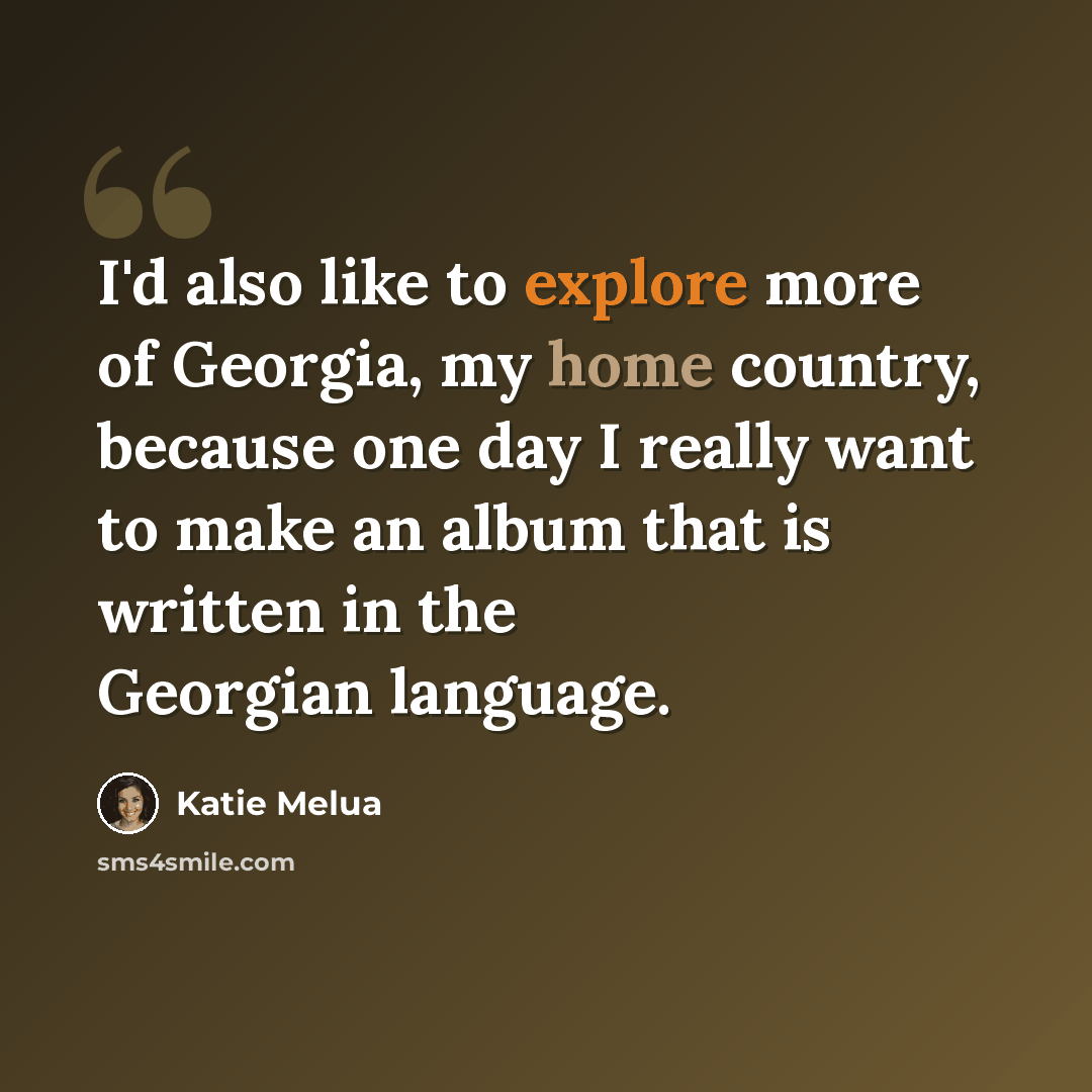 “I'd also like to explore more of Georgia, my home country, because one day I really want to make an album that is written in the Georgian language.” quote by Katie Melua