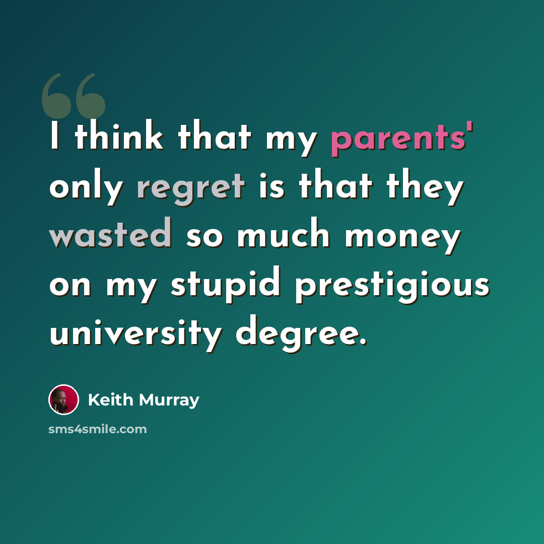 “I think that my parents' only regret is that they wasted so much money on my stupid prestigious university degree.” quote by Keith Murray