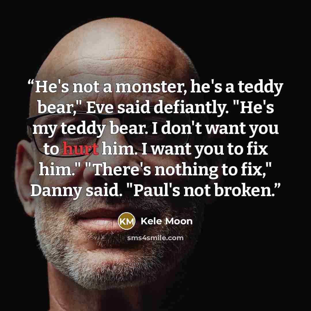 “He's not a monster, he's a teddy bear," Eve said defiantly. "He's my teddy bear. I don't want you to hurt him. I want you to fix him." "There's nothing to fix," Danny said. "Paul's not broken.” quote by Kele Moon