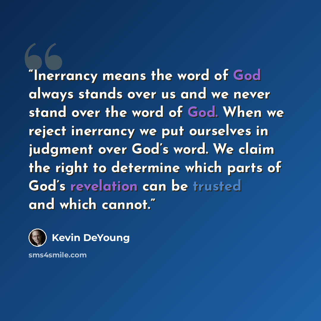 “Inerrancy means the word of God always stands over us and we never stand over the word of God. When we reject inerrancy we put ourselves in judgment over God’s word. We claim the right to determine which parts of God’s revelation can be trusted and which cannot.” quote by Kevin DeYoung