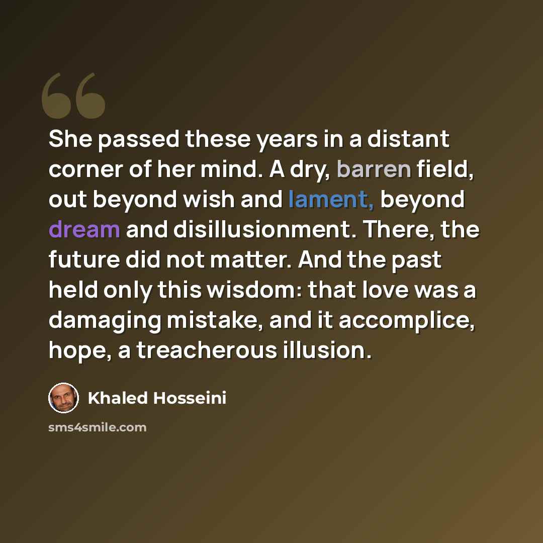 “She passed these years in a distant corner of her mind. A dry, barren field, out beyond wish and lament, beyond dream and disillusionment. There, the future did not matter. And the past held only this wisdom: that love was a damaging mistake, and it accomplice, hope, a treacherous illusion.” quote by Khaled Hosseini