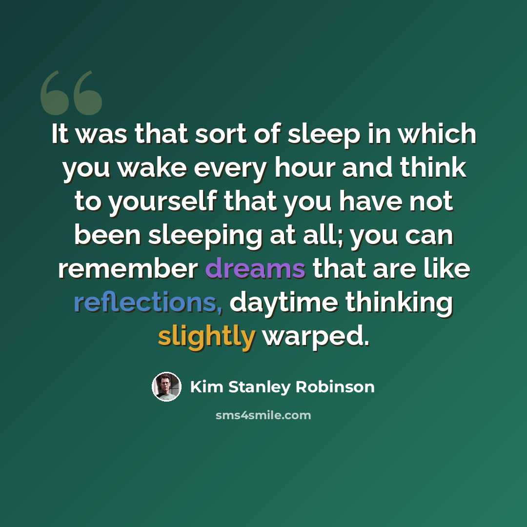 “It was that sort of sleep in which you wake every hour and think to yourself that you have not been sleeping at all; you can remember dreams that are like reflections, daytime thinking slightly warped.” quote by Kim Stanley Robinson