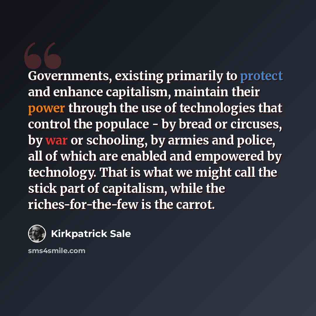 “Governments, existing primarily to protect and enhance capitalism, maintain their power through the use of technologies that control the populace - by bread or circuses, by war or schooling, by armies and police, all of which are enabled and empowered by technology. That is what we might call the…” quote by Kirkpatrick Sale