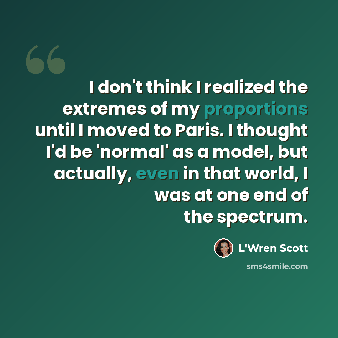 “I don't think I realized the extremes of my proportions until I moved to Paris. I thought I'd be 'normal' as a model, but actually, even in that world, I was at one end of the spectrum.” quote by L'Wren Scott