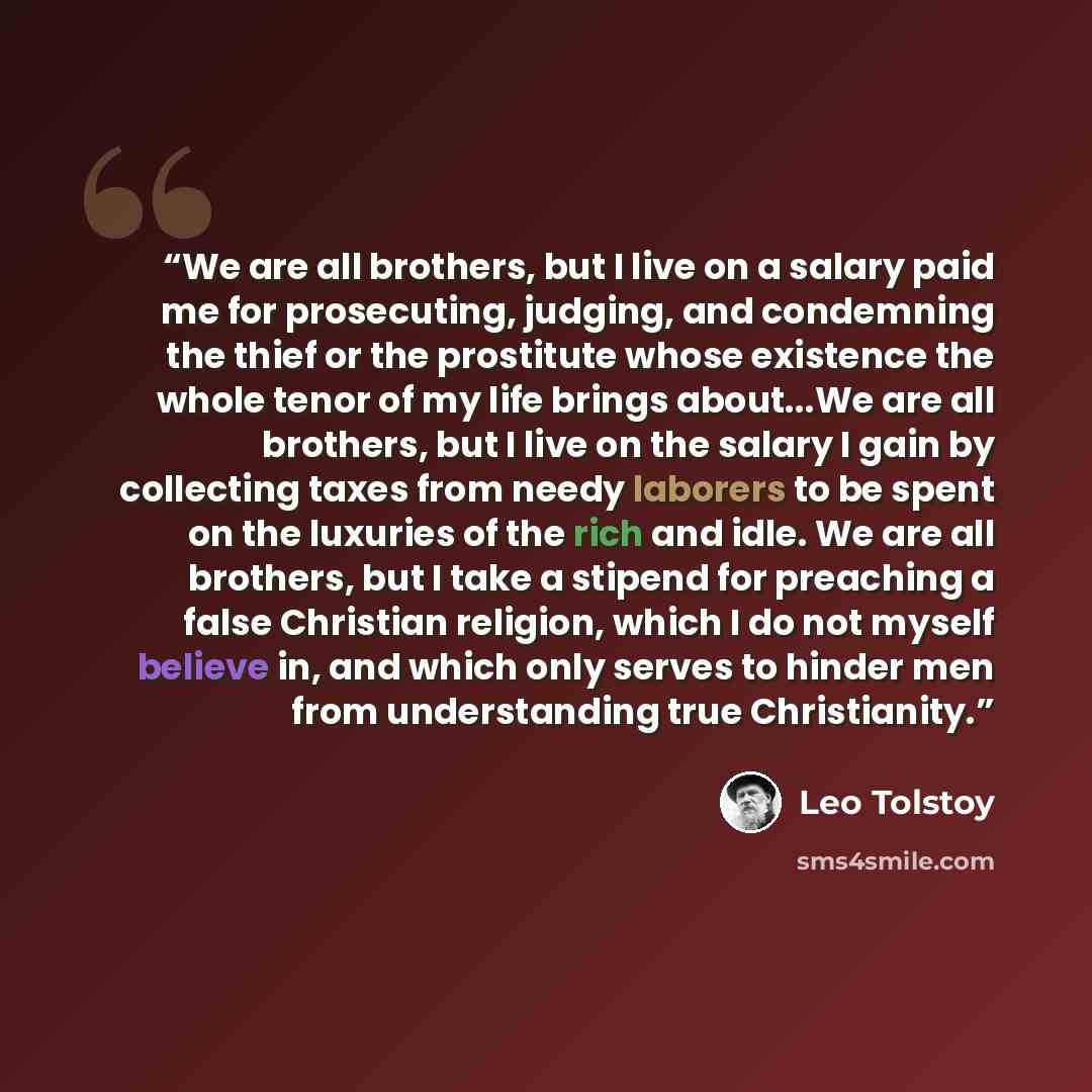 “We are all brothers, but I live on a salary paid me for prosecuting, judging, and condemning the thief or the prostitute whose existence the whole tenor of my life brings about...We are all brothers, but I live on the salary I gain by collecting taxes from needy laborers to be spent on the…” quote by Leo Tolstoy