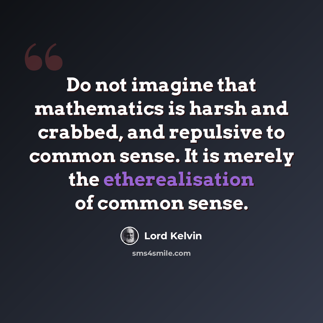 “Do not imagine that mathematics is harsh and crabbed, and repulsive to common sense. It is merely the etherealisation of common sense.” quote by Lord Kelvin