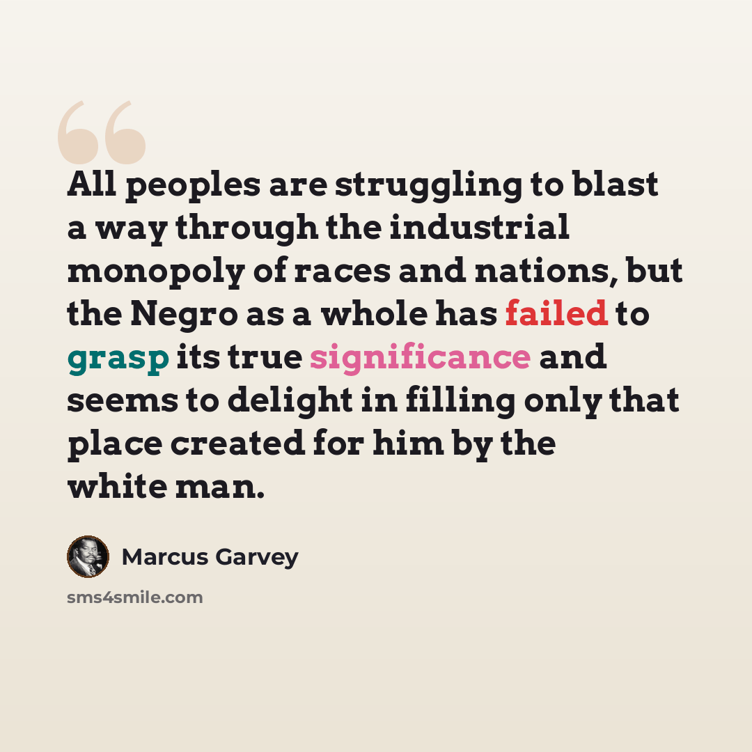 “All peoples are struggling to blast a way through the industrial monopoly of races and nations, but the Negro as a whole has failed to grasp its true significance and seems to delight in filling only that place created for him by the white man.” quote by Marcus Garvey
