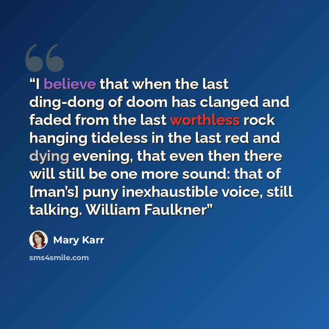 “I believe that when the last ding-dong of doom has clanged and faded from the last worthless rock hanging tideless in the last red and dying evening, that even then there will still be one more sound: that of [man’s] puny inexhaustible voice, still talking. William Faulkner” quote by Mary Karr