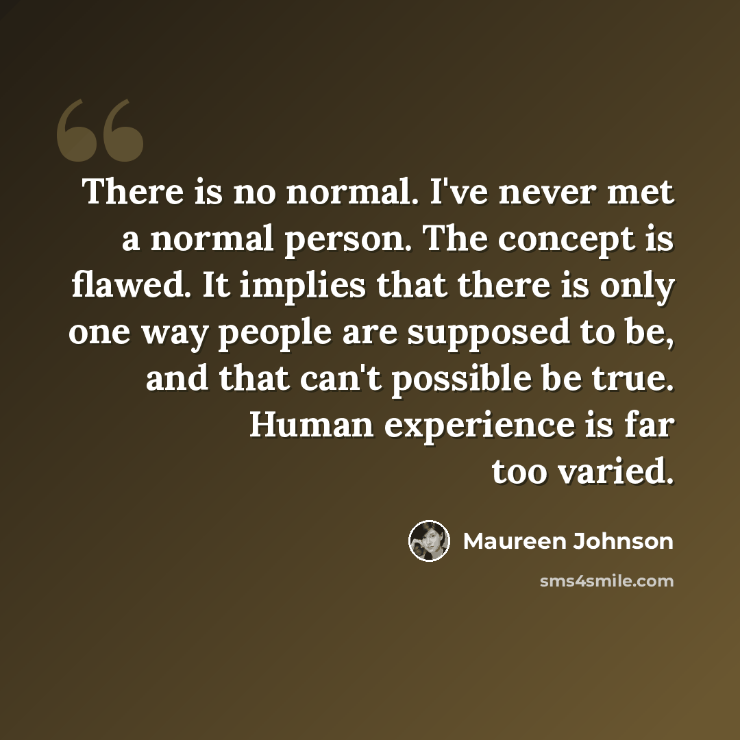 “There is no normal. I've never met a normal person. The concept is flawed. It implies that there is only one way people are supposed to be, and that can't possible be true. Human experience is far too varied.” quote by Maureen Johnson