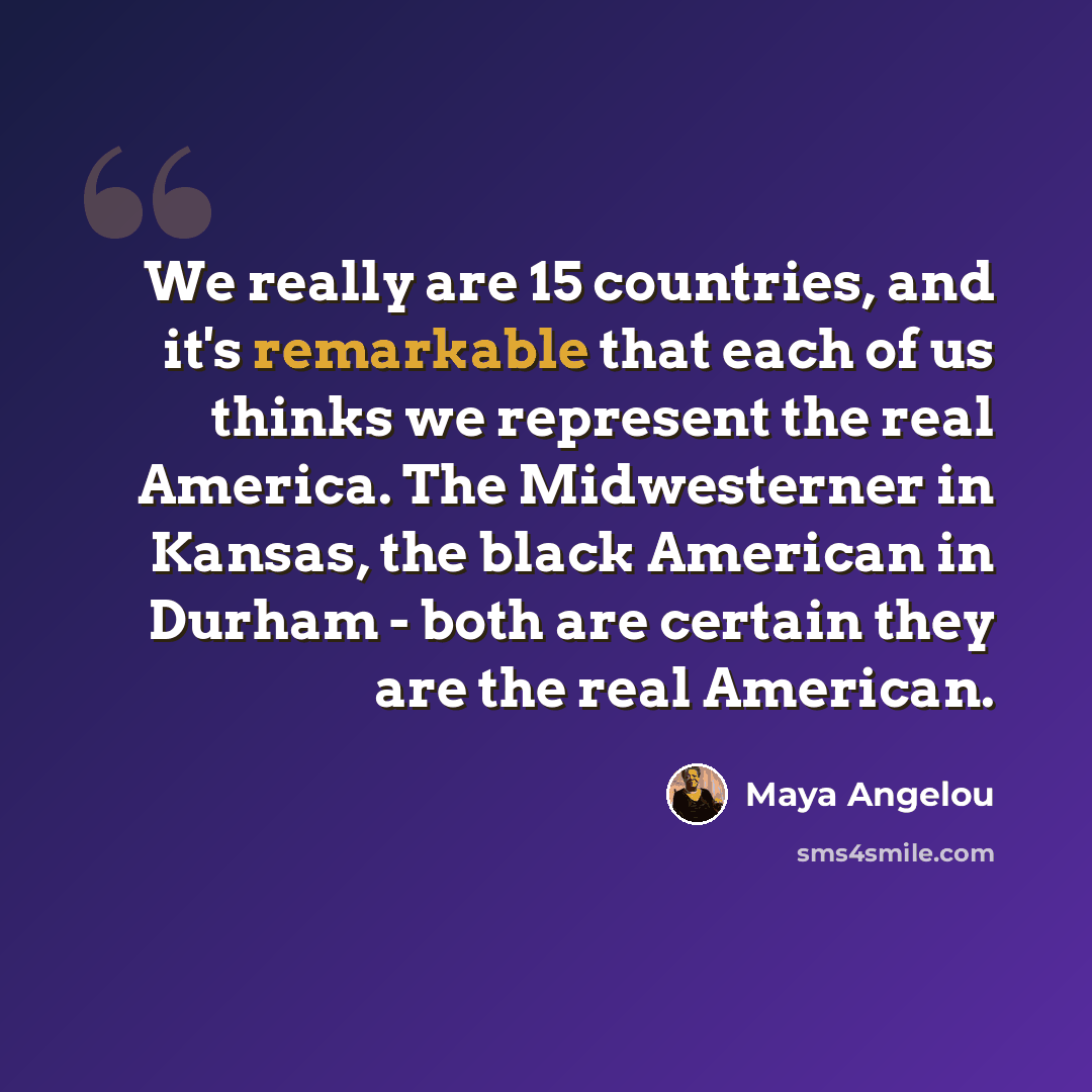 “We really are 15 countries, and it's remarkable that each of us thinks we represent the real America. The Midwesterner in Kansas, the black American in Durham - both are certain they are the real American.” quote by Maya Angelou