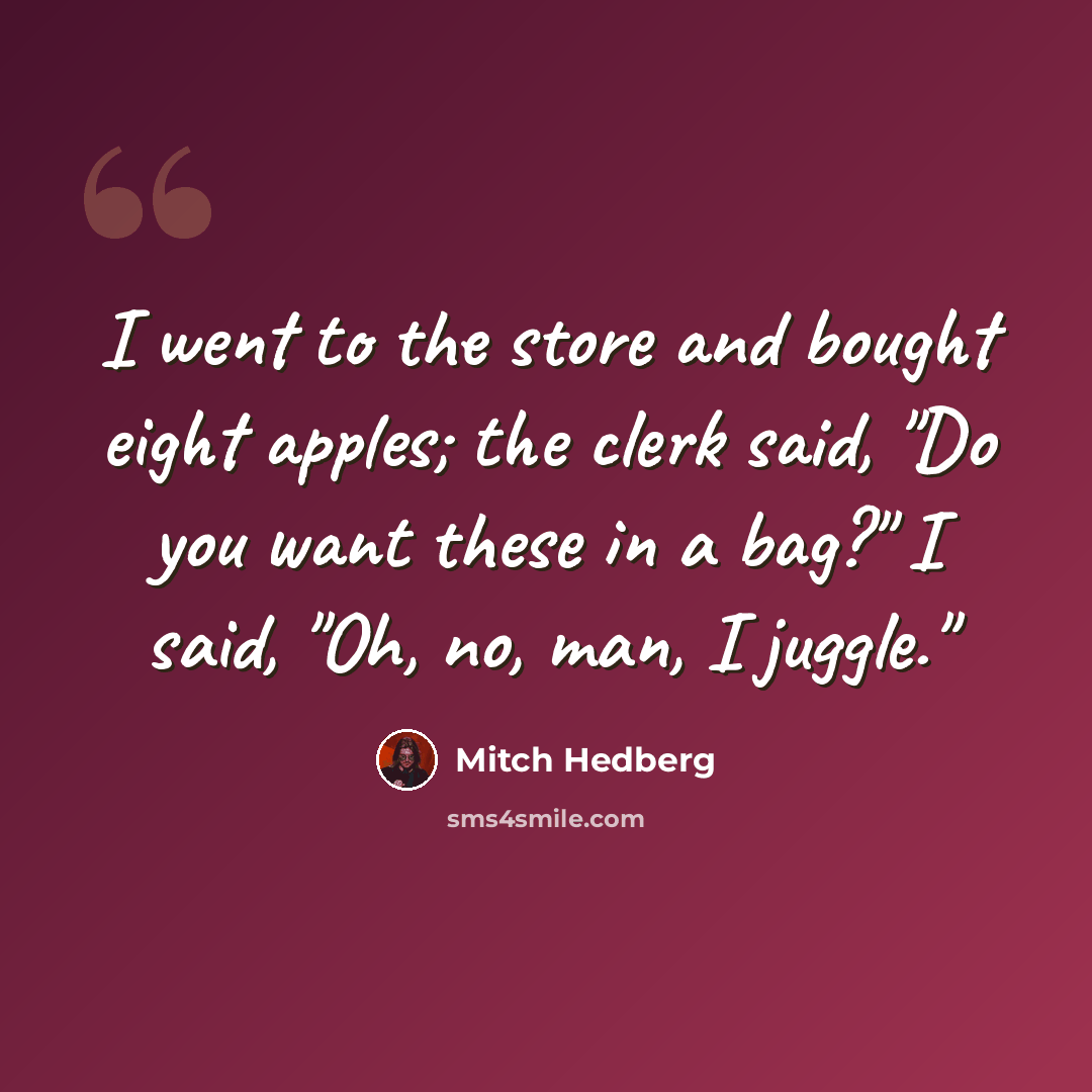 “I went to the store and bought eight apples; the clerk said, "Do you want these in a bag?" I said, "Oh, no, man, I juggle."” quote by Mitch Hedberg