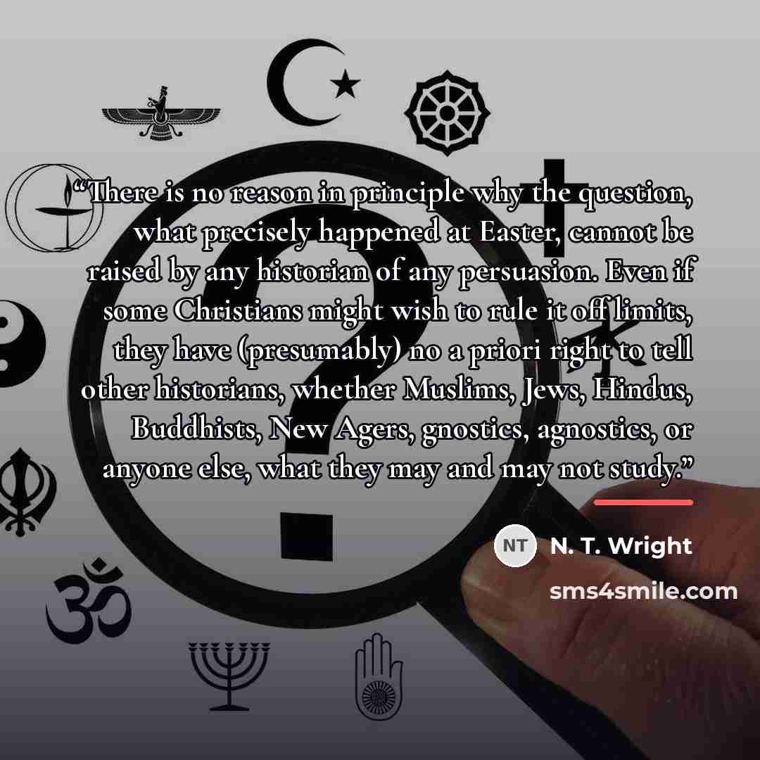 “There is no reason in principle why the question, what precisely happened at Easter, cannot be raised by any historian of any persuasion. Even if some Christians might wish to rule it off limits, they have (presumably) no a priori right to tell other historians, whether Muslims, Jews, Hindus…” quote by N. T. Wright