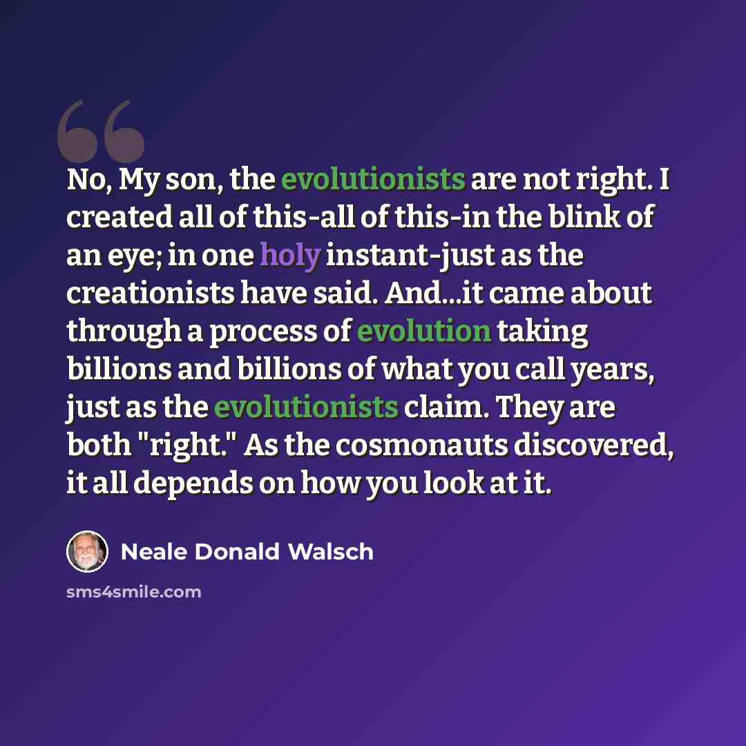 “No, My son, the evolutionists are not right. I created all of this-all of this-in the blink of an eye; in one holy instant-just as the creationists have said. And...it came about through a process of evolution taking billions and billions of what you call years, just as the evolutionists claim…” quote by Neale Donald Walsch