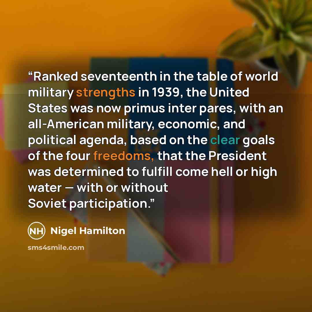 “Ranked seventeenth in the table of world military strengths in 1939, the United States was now primus inter pares, with an all-American military, economic, and political agenda, based on the clear goals of the four freedoms, that the President was determined to fulfill come hell or high water…” quote by Nigel Hamilton