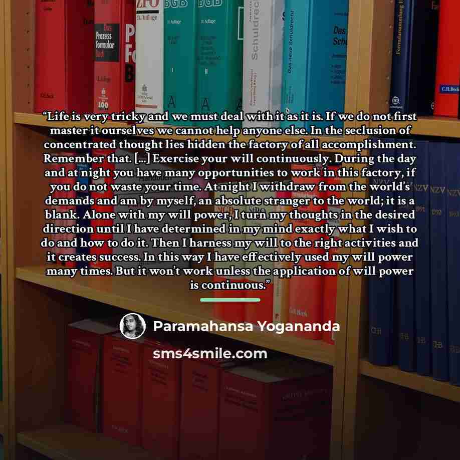 “Life is very tricky and we must deal with it as it is. If we do not first master it ourselves we cannot help anyone else. In the seclusion of concentrated thought lies hidden the factory of all accomplishment. Remember that. [...] Exercise your will continuously. During the day and at night you…” quote by Paramahansa Yogananda