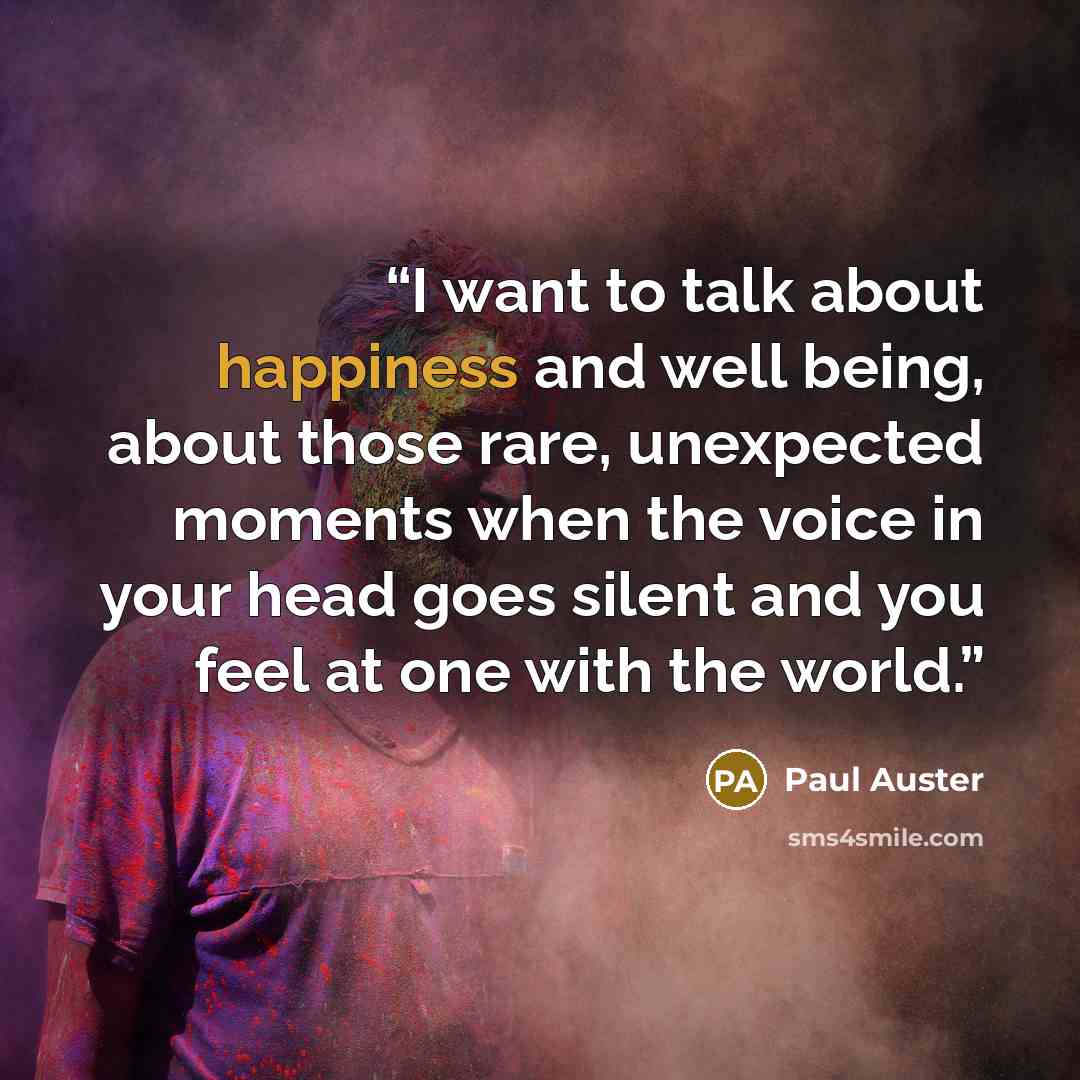 “I want to talk about happiness and well being, about those rare, unexpected moments when the voice in your head goes silent and you feel at one with the world.” quote by Paul Auster