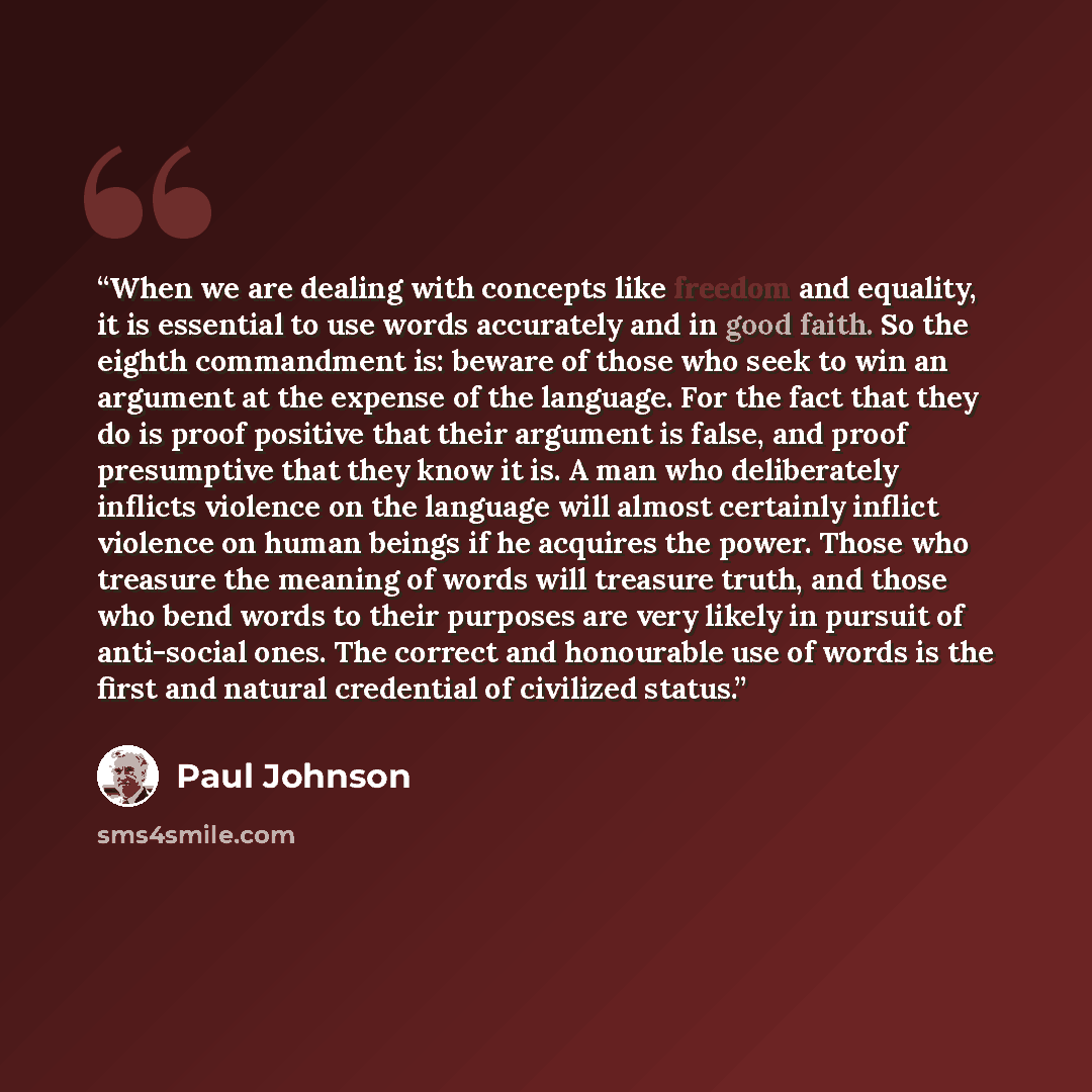 “When we are dealing with concepts like freedom and equality, it is essential to use words accurately and in good faith. So the eighth commandment is: beware of those who seek to win an argument at the expense of the language. For the fact that they do is proof positive that their argument is…” quote by Paul Johnson