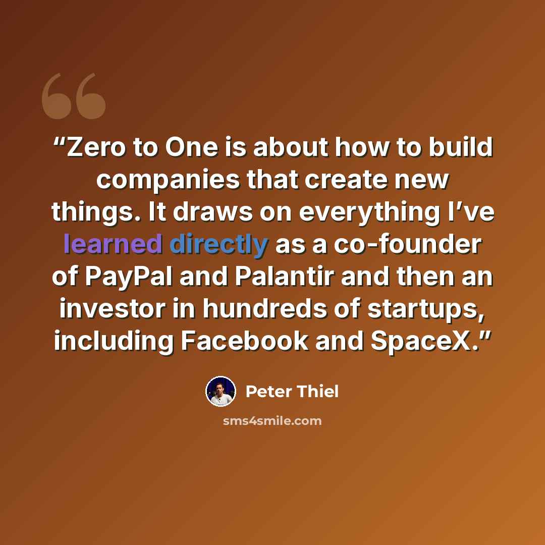 “Zero to One is about how to build companies that create new things. It draws on everything I’ve learned directly as a co-founder of PayPal and Palantir and then an investor in hundreds of startups, including Facebook and SpaceX.” quote by Peter Thiel