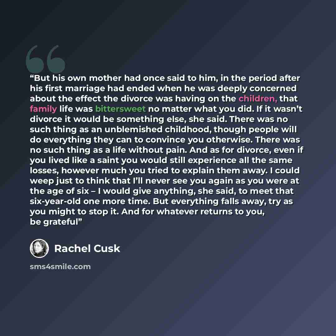 “But his own mother had once said to him, in the period after his first marriage had ended when he was deeply concerned about the effect the divorce was having on the children, that family life was bittersweet no matter what you did. If it wasn’t divorce it would be something else, she said. There…” quote by Rachel Cusk