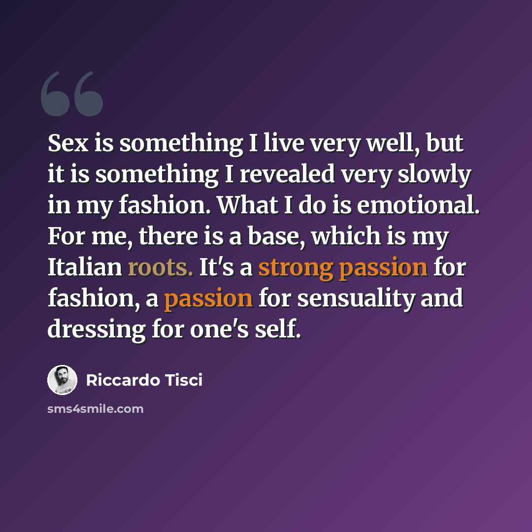 “Sex is something I live very well, but it is something I revealed very slowly in my fashion. What I do is emotional. For me, there is a base, which is my Italian roots. It's a strong passion for fashion, a passion for sensuality and dressing for one's self.” quote by Riccardo Tisci