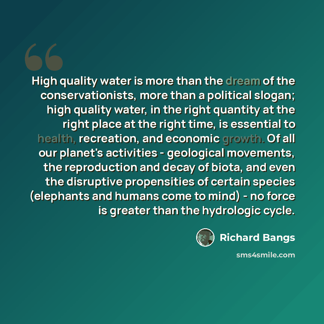 “High quality water is more than the dream of the conservationists, more than a political slogan; high quality water, in the right quantity at the right place at the right time, is essential to health, recreation, and economic growth. Of all our planet's activities - geological movements, the…” quote by Richard Bangs