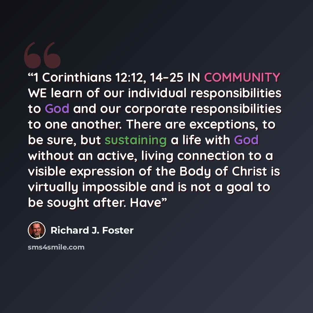 “1 Corinthians 12:12, 14–25 IN COMMUNITY WE learn of our individual responsibilities to God and our corporate responsibilities to one another. There are exceptions, to be sure, but sustaining a life with God without an active, living connection to a visible expression of the Body of Christ is…” quote by Richard J. Foster