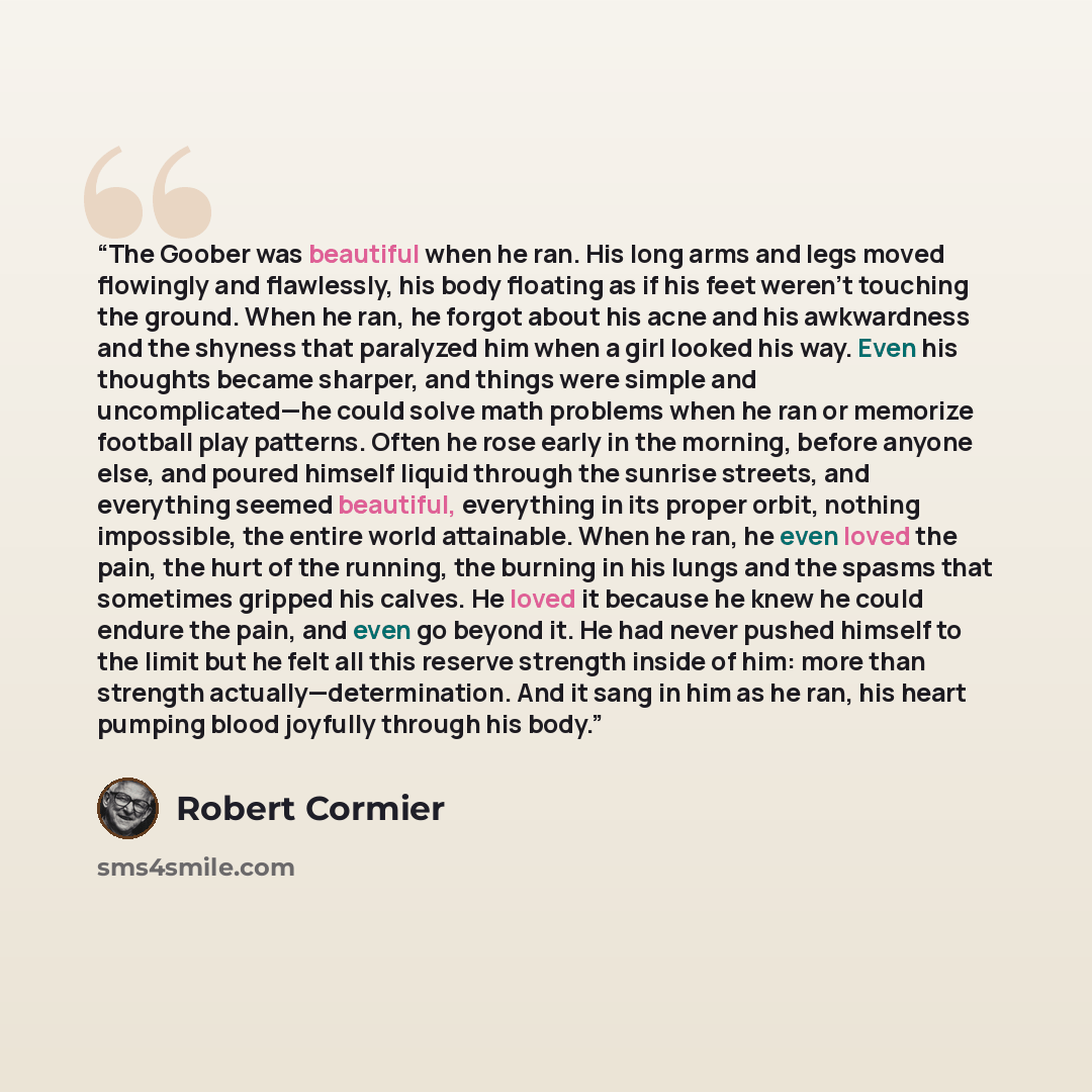 “The Goober was beautiful when he ran. His long arms and legs moved flowingly and flawlessly, his body floating as if his feet weren’t touching the ground. When he ran, he forgot about his acne and his awkwardness and the shyness that paralyzed him when a girl looked his way. Even his thoughts…” quote by Robert Cormier