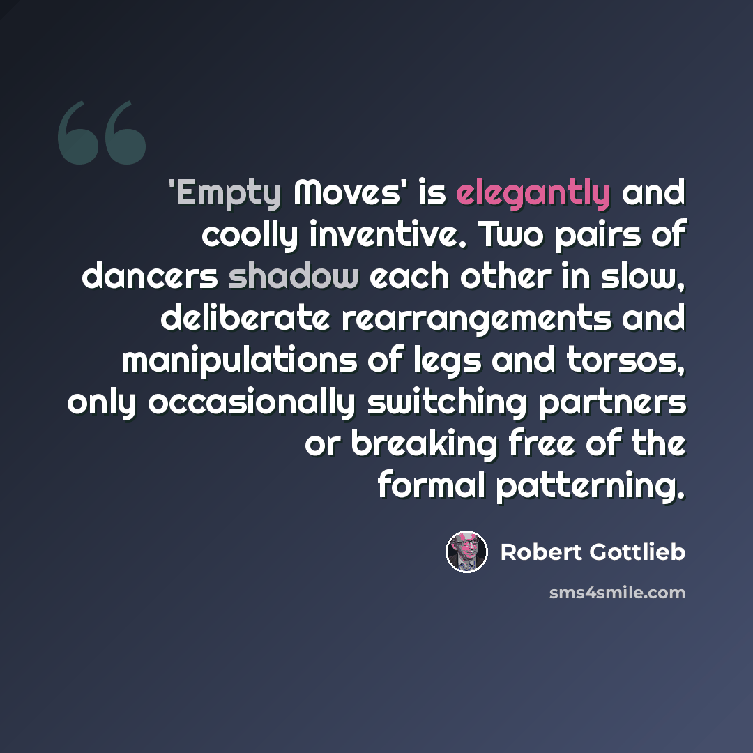 “'Empty Moves' is elegantly and coolly inventive. Two pairs of dancers shadow each other in slow, deliberate rearrangements and manipulations of legs and torsos, only occasionally switching partners or breaking free of the formal patterning.” quote by Robert Gottlieb