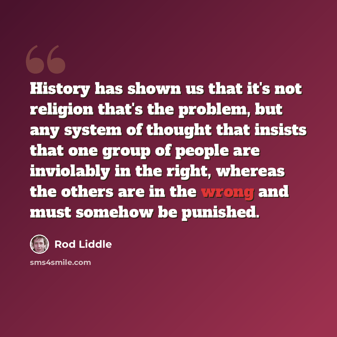 “History has shown us that it's not religion that's the problem, but any system of thought that insists that one group of people are inviolably in the right, whereas the others are in the wrong and must somehow be punished.” quote by Rod Liddle