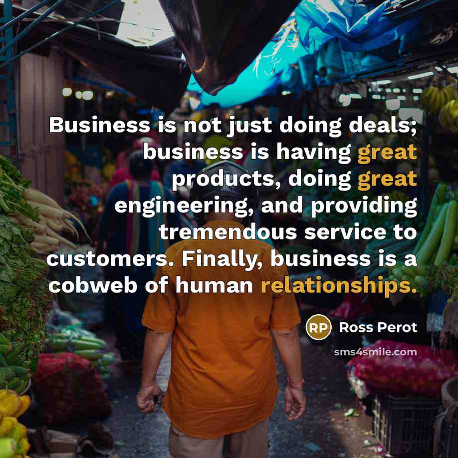 “Business is not just doing deals; business is having great products, doing great engineering, and providing tremendous service to customers. Finally, business is a cobweb of human relationships.” quote by Ross Perot