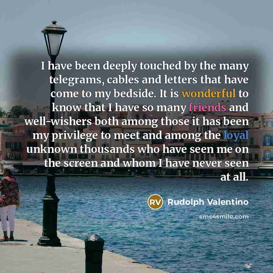 “I have been deeply touched by the many telegrams, cables and letters that have come to my bedside. It is wonderful to know that I have so many friends and well-wishers both among those it has been my privilege to meet and among the loyal unknown thousands who have seen me on the screen and whom I…” quote by Rudolph Valentino