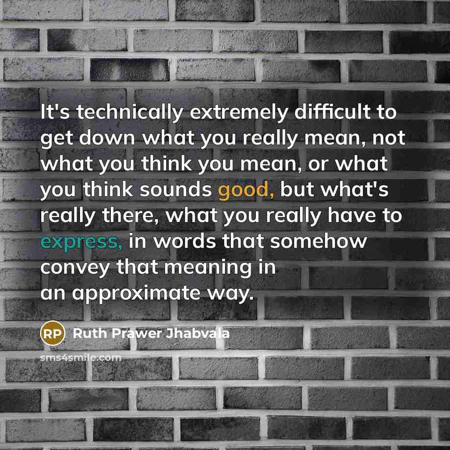 “It's technically extremely difficult to get down what you really mean, not what you think you mean, or what you think sounds good, but what's really there, what you really have to express, in words that somehow convey that meaning in an approximate way.” quote by Ruth Prawer Jhabvala