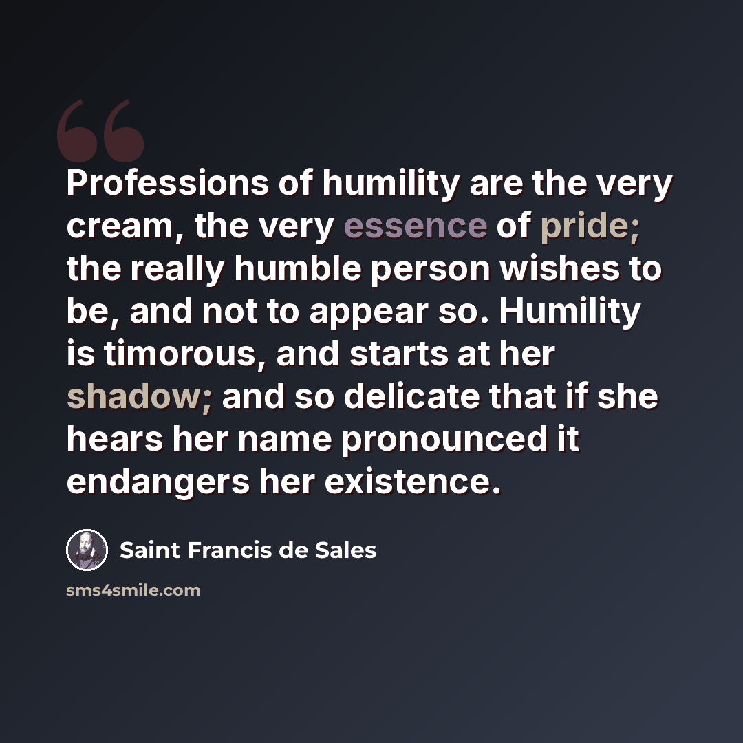 “Professions of humility are the very cream, the very essence of pride; the really humble person wishes to be, and not to appear so. Humility is timorous, and starts at her shadow; and so delicate that if she hears her name pronounced it endangers her existence.” quote by Saint Francis de Sales