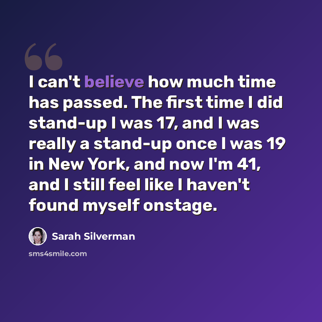“I can't believe how much time has passed. The first time I did stand-up I was 17, and I was really a stand-up once I was 19 in New York, and now I'm 41, and I still feel like I haven't found myself onstage.” quote by Sarah Silverman