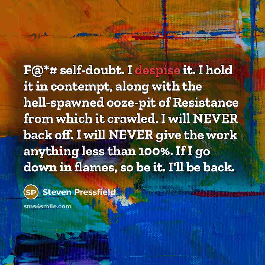 “F@*# self-doubt. I despise it. I hold it in contempt, along with the hell-spawned ooze-pit of Resistance from which it crawled. I will NEVER back off. I will NEVER give the work anything less than 100%. If I go down in flames, so be it. I'll be back.” quote by Steven Pressfield
