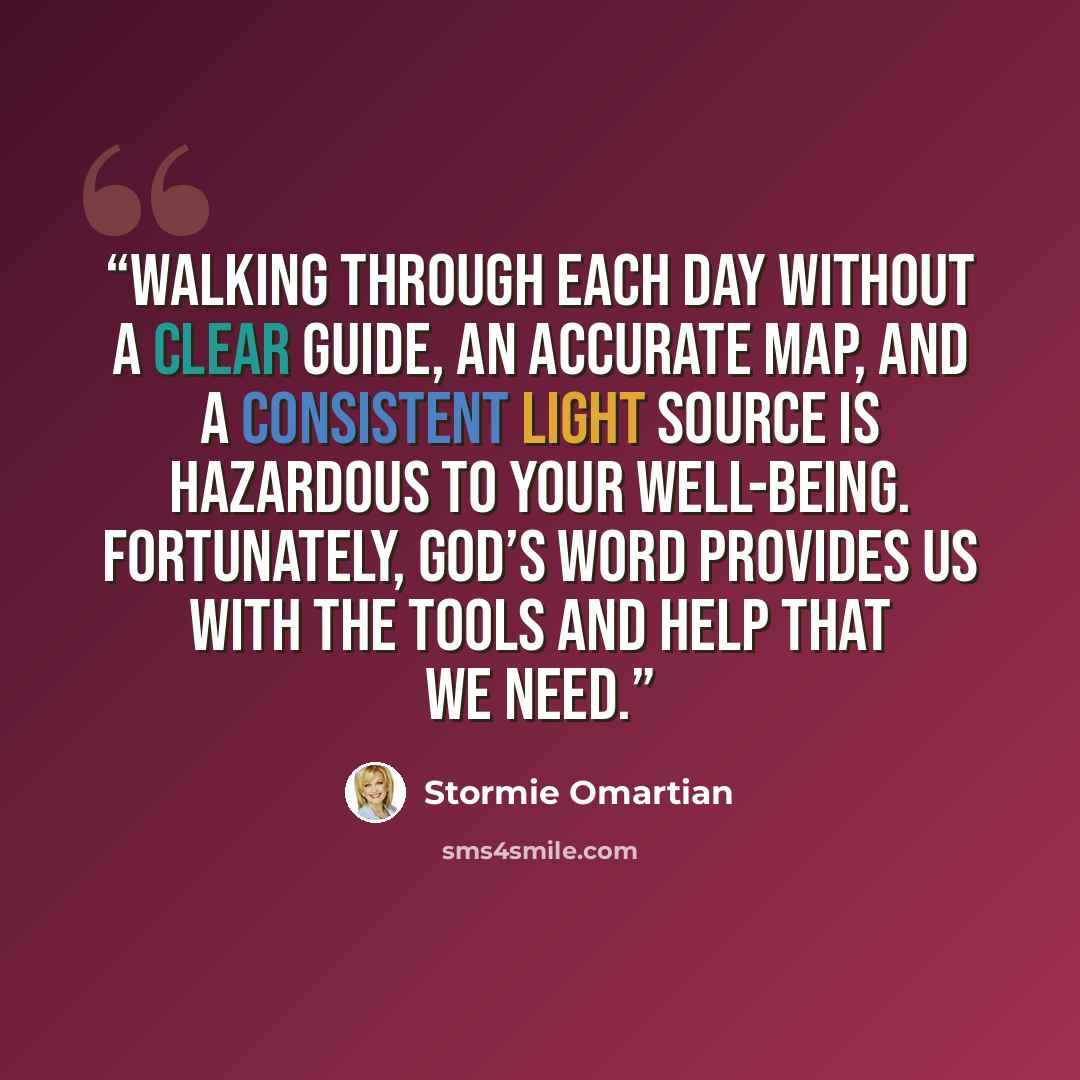 “Walking through each day without a clear guide, an accurate map, and a consistent light source is hazardous to your well-being. Fortunately, God’s Word provides us with the tools and help that we need.” quote by Stormie Omartian