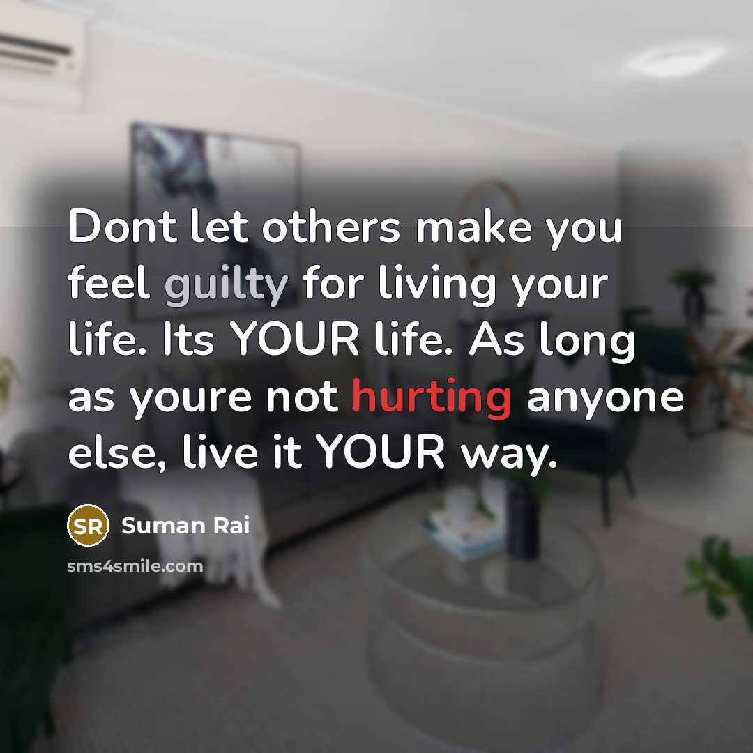 “Dont let others make you feel guilty for living your life. Its YOUR life. As long as youre not hurting anyone else, live it YOUR way.” quote by Suman Rai