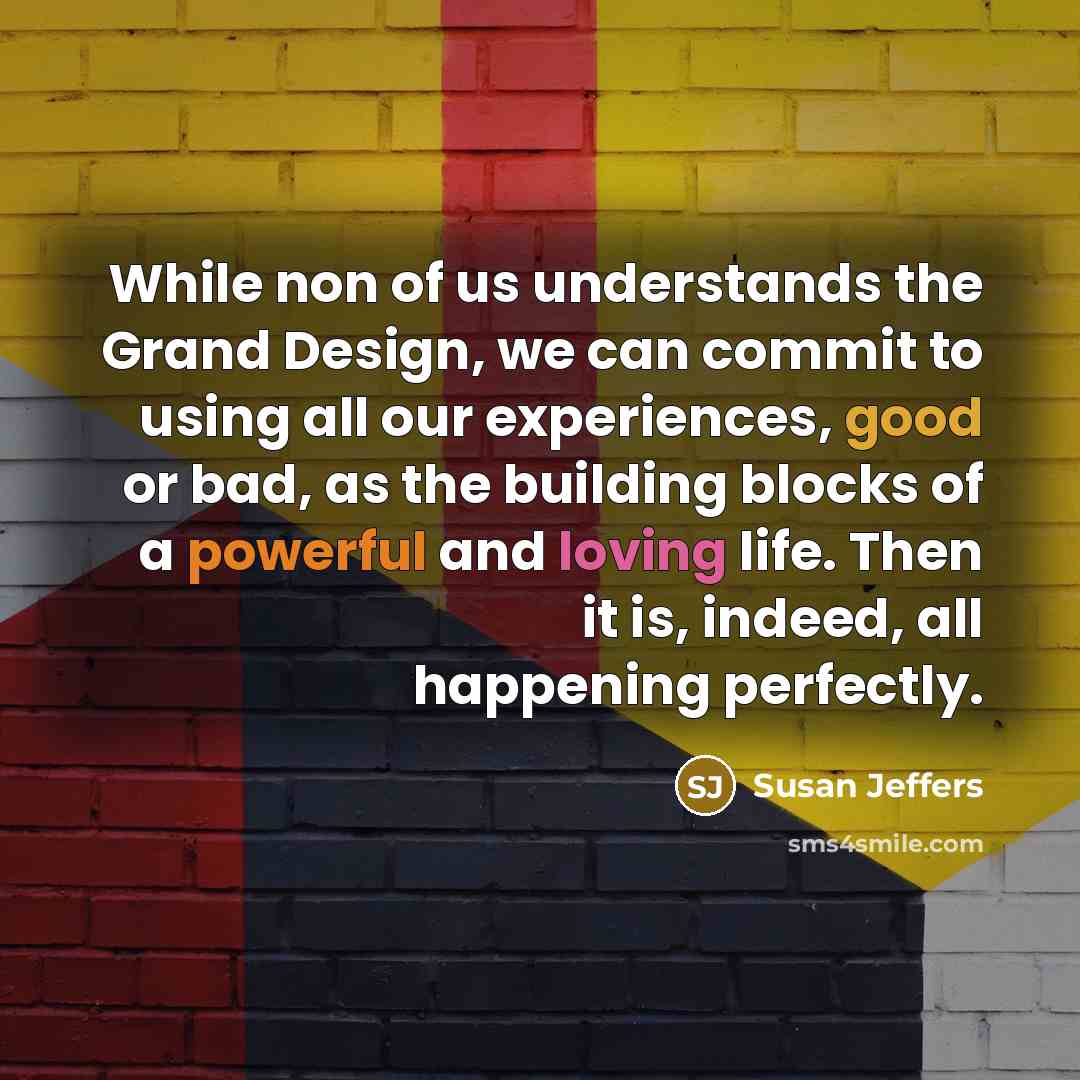 “While non of us understands the Grand Design, we can commit to using all our experiences, good or bad, as the building blocks of a powerful and loving life. Then it is, indeed, all happening perfectly.” quote by Susan Jeffers