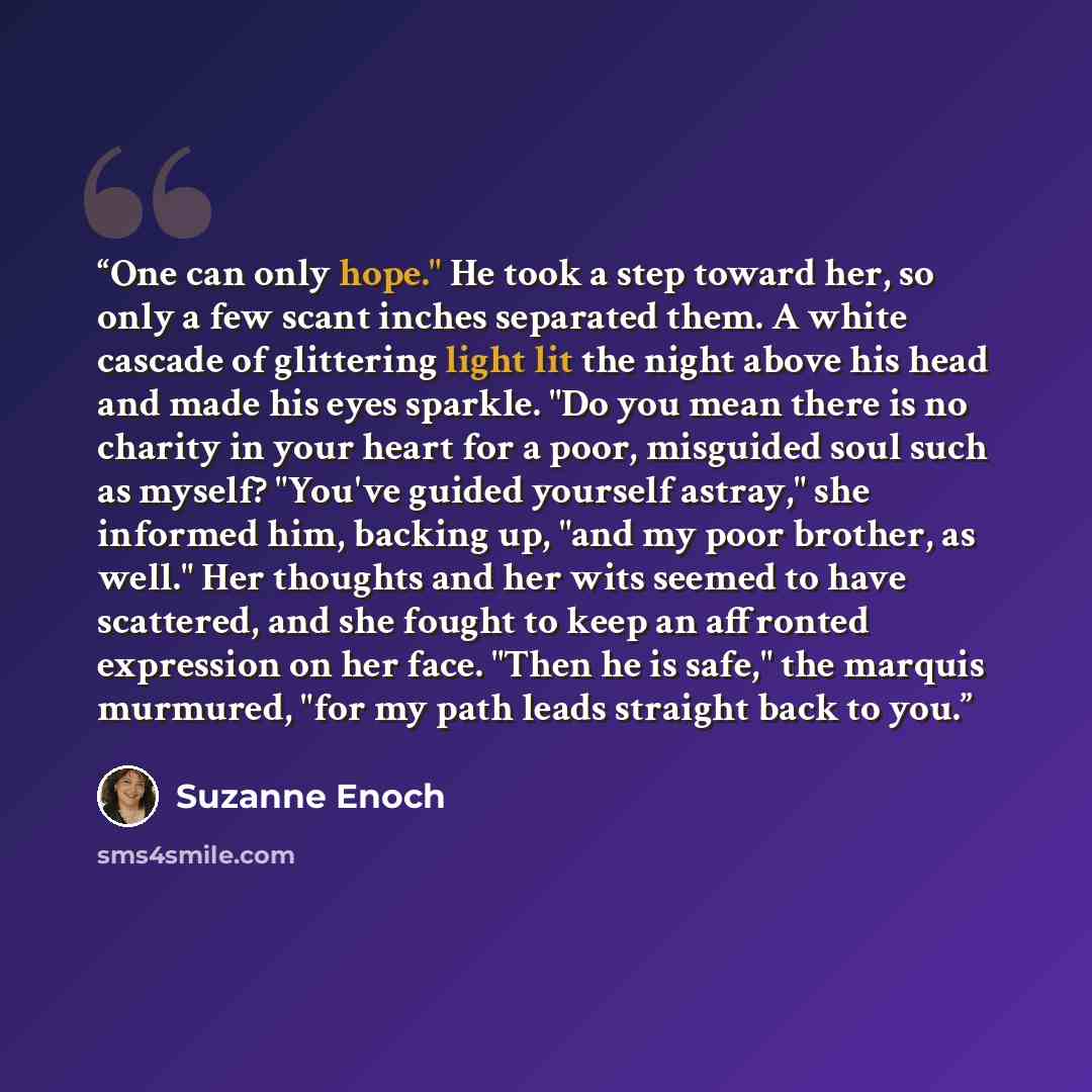 “One can only hope." He took a step toward her, so only a few scant inches separated them. A white cascade of glittering light lit the night above his head and made his eyes sparkle. "Do you mean there is no charity in your heart for a poor, misguided soul such as myself? "You've guided yourself…” quote by Suzanne Enoch