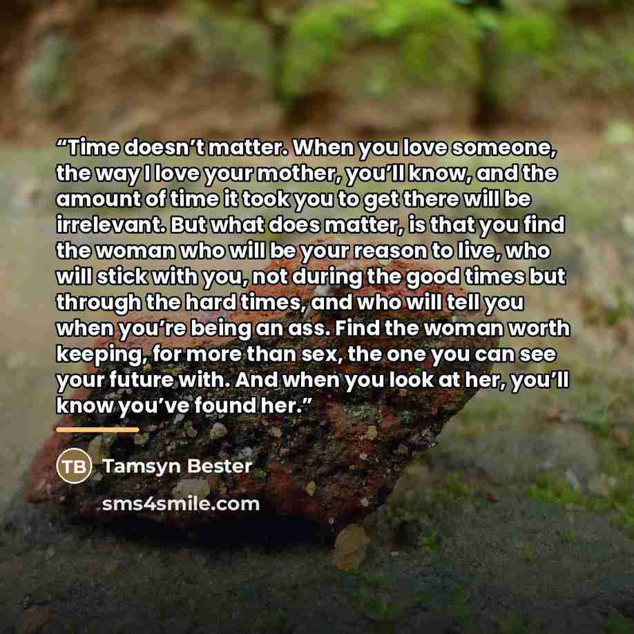“Time doesn’t matter. When you love someone, the way I love your mother, you’ll know, and the amount of time it took you to get there will be irrelevant. But what does matter, is that you find the woman who will be your reason to live, who will stick with you, not during the good times but through…” quote by Tamsyn Bester