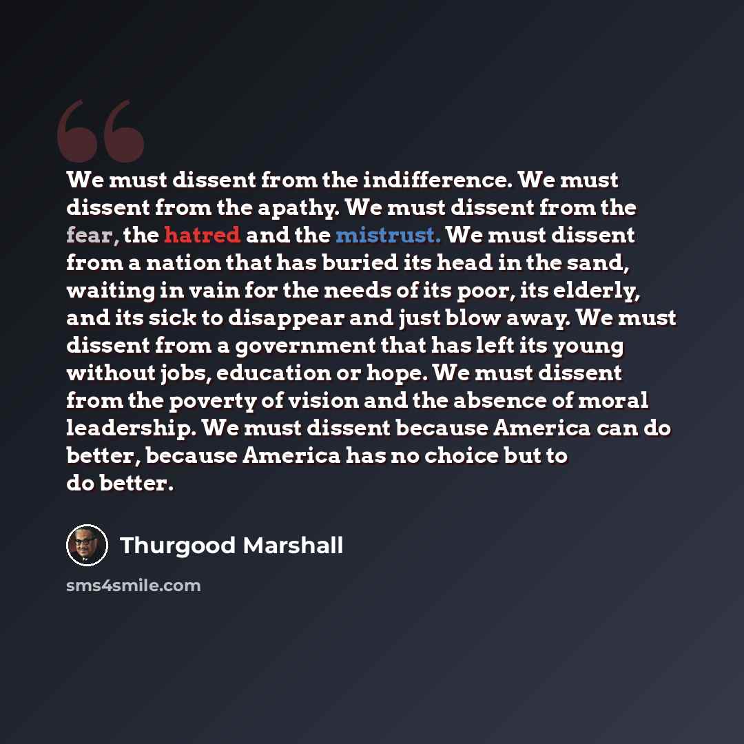 “We must dissent from the indifference. We must dissent from the apathy. We must dissent from the fear, the hatred and the mistrust. We must dissent from a nation that has buried its head in the sand, waiting in vain for the needs of its poor, its elderly, and its sick to disappear and just blow…” quote by Thurgood Marshall