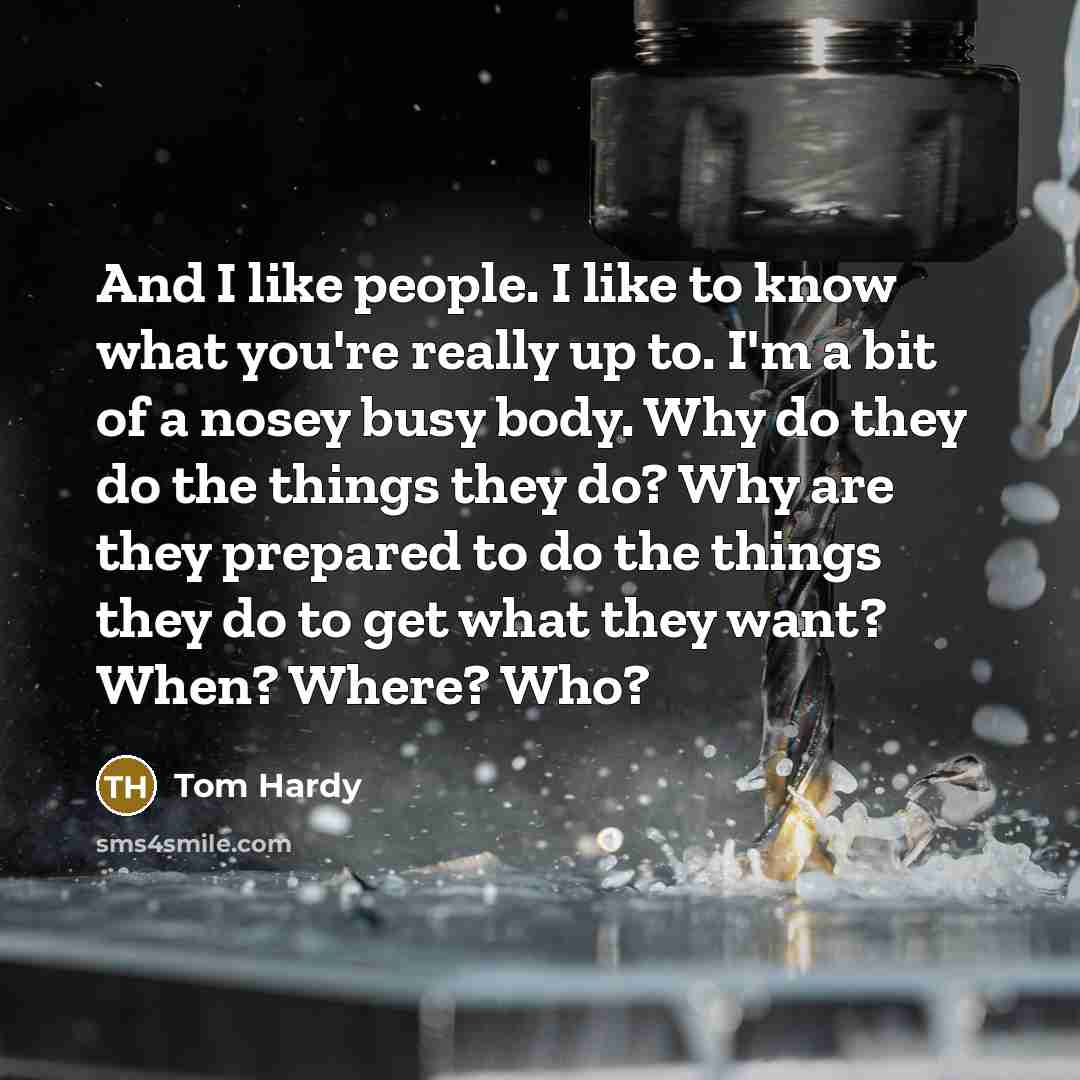 “And I like people. I like to know what you're really up to. I'm a bit of a nosey busy body. Why do they do the things they do? Why are they prepared to do the things they do to get what they want? When? Where? Who?” quote by Tom Hardy