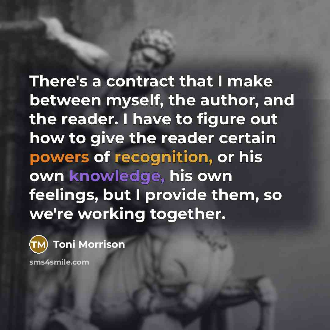 “There's a contract that I make between myself, the author, and the reader. I have to figure out how to give the reader certain powers of recognition, or his own knowledge, his own feelings, but I provide them, so we're working together.” quote by Toni Morrison