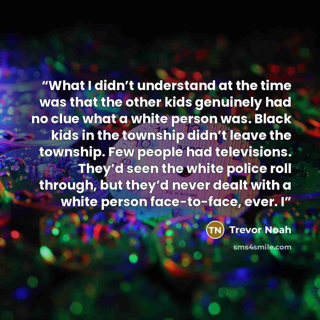 “What I didn’t understand at the time was that the other kids genuinely had no clue what a white person was. Black kids in the township didn’t leave the township. Few people had televisions. They’d seen the white police roll through, but they’d never dealt with a white person face-to-face, ever. I” quote by Trevor Noah