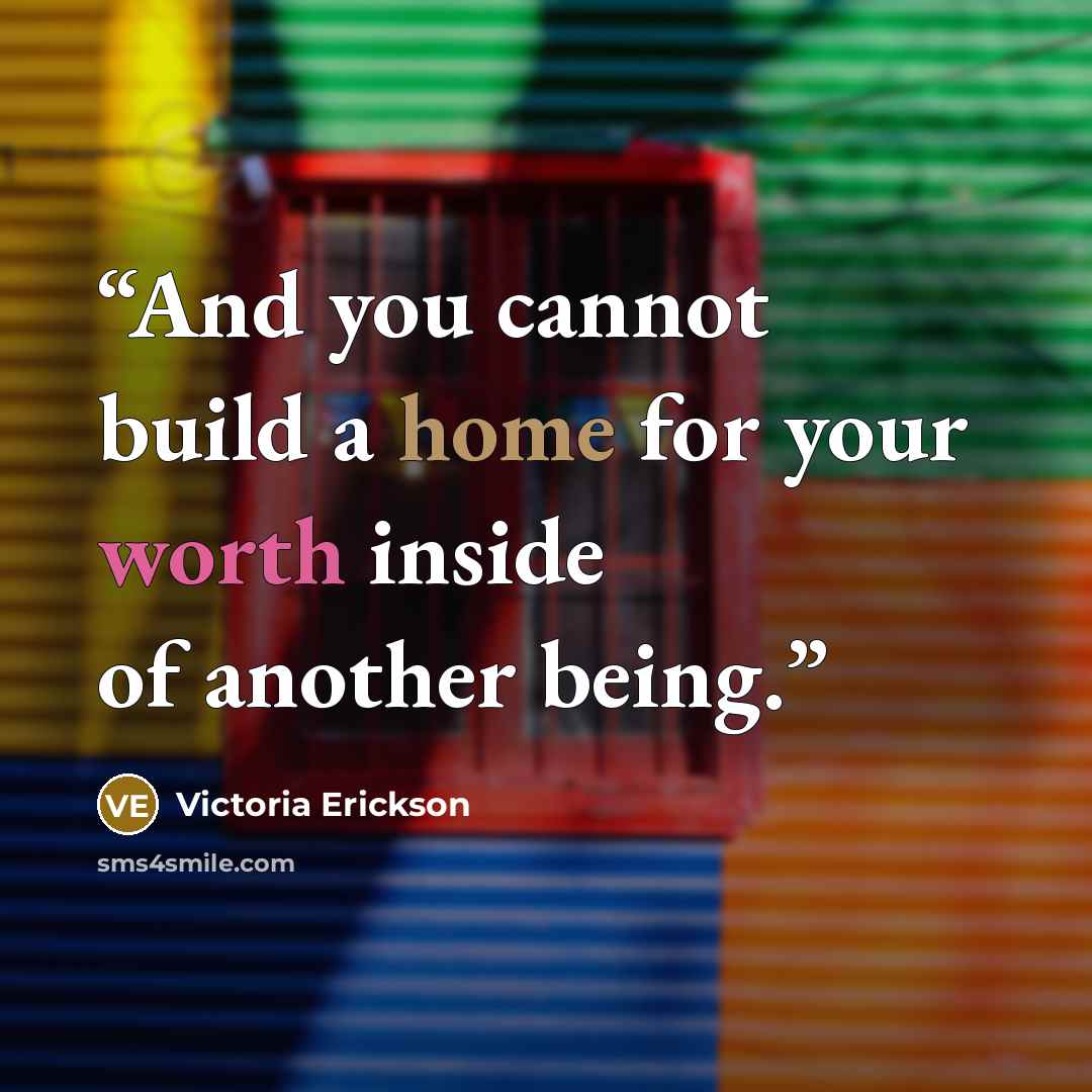 “And you cannot build a home for your worth inside of another being.” quote by Victoria Erickson