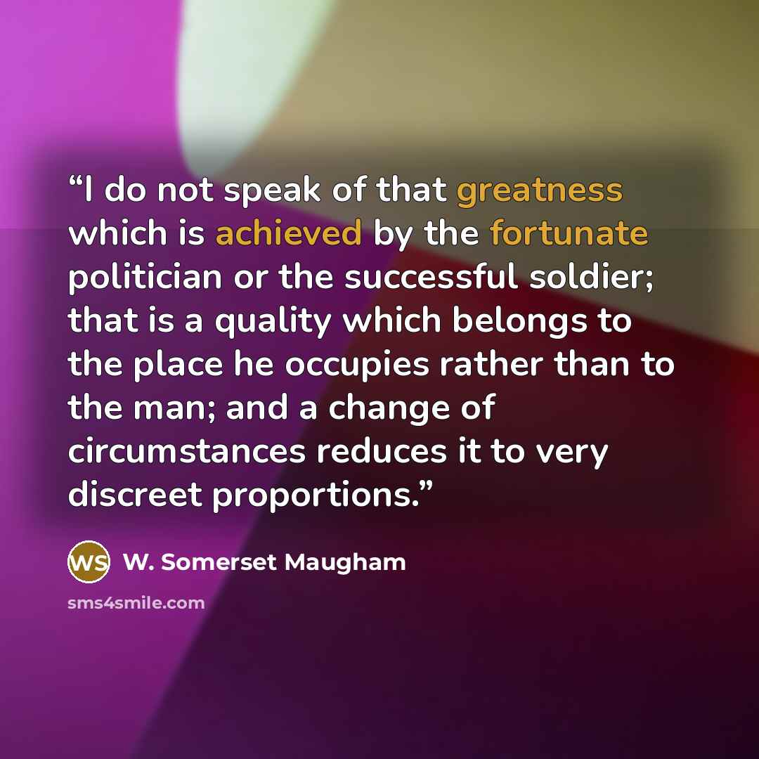 “I do not speak of that greatness which is achieved by the fortunate politician or the successful soldier; that is a quality which belongs to the place he occupies rather than to the man; and a change of circumstances reduces it to very discreet proportions.” quote by W. Somerset Maugham