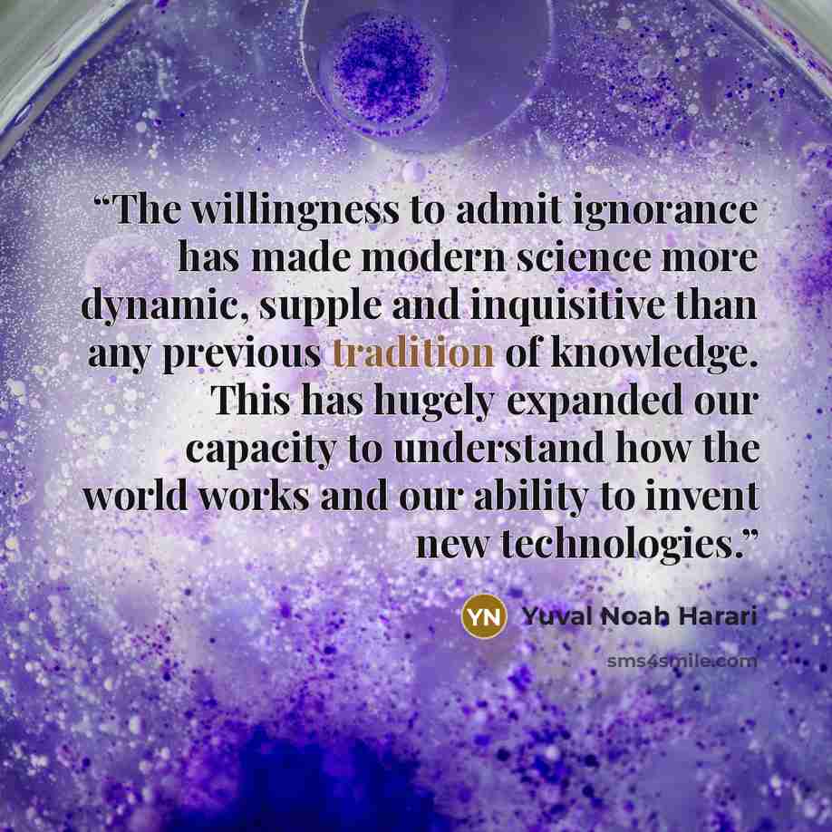 “The willingness to admit ignorance has made modern science more dynamic, supple and inquisitive than any previous tradition of knowledge. This has hugely expanded our capacity to understand how the world works and our ability to invent new technologies.” quote by Yuval Noah Harari